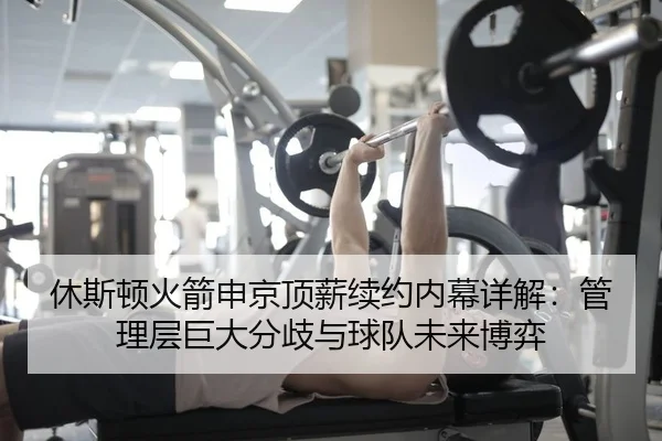 休斯顿火箭申京顶薪续约内幕详解：管理层巨大分歧与球队未来博弈